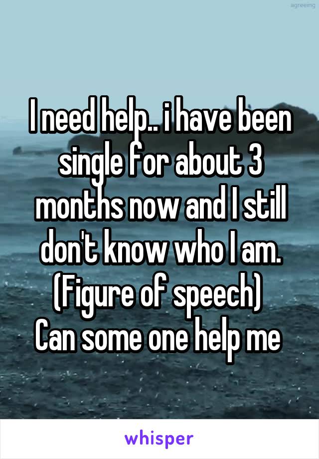 I need help.. i have been single for about 3 months now and I still don't know who I am. (Figure of speech) 
Can some one help me 