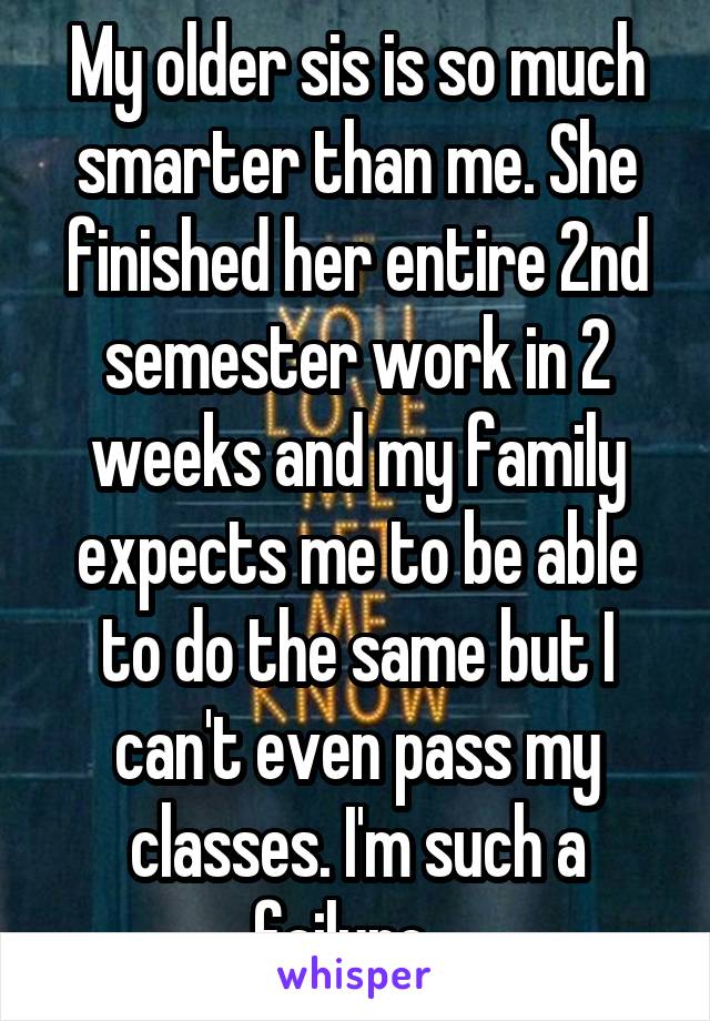 My older sis is so much smarter than me. She finished her entire 2nd semester work in 2 weeks and my family expects me to be able to do the same but I can't even pass my classes. I'm such a failure...