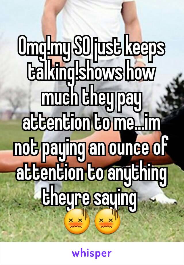 Omg!my SO just keeps talking!shows how much they pay attention to me...im not paying an ounce of attention to anything theyre saying 
😖😖