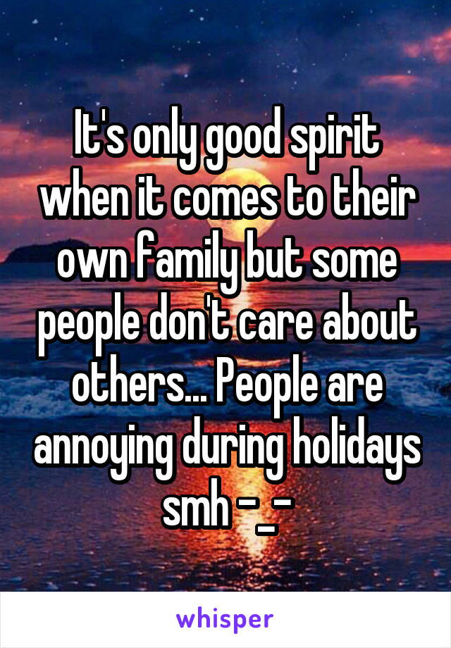 It's only good spirit when it comes to their own family but some people don't care about others... People are annoying during holidays smh -_-