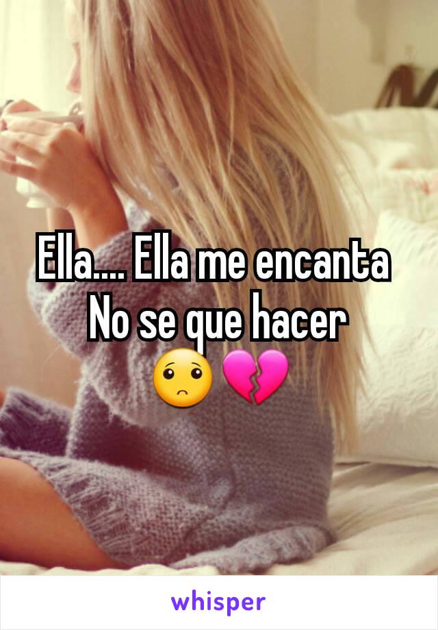 Ella.... Ella me encanta 
No se que hacer
🙁💔