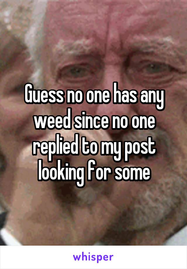 Guess no one has any weed since no one replied to my post looking for some