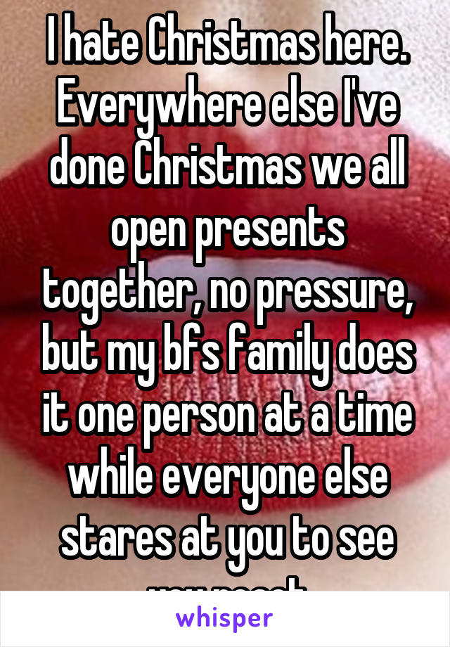 I hate Christmas here. Everywhere else I've done Christmas we all open presents together, no pressure, but my bfs family does it one person at a time while everyone else stares at you to see you react