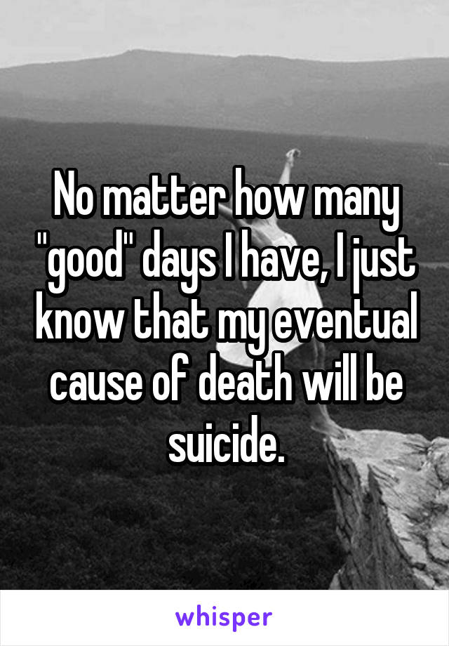 No matter how many "good" days I have, I just know that my eventual cause of death will be suicide.