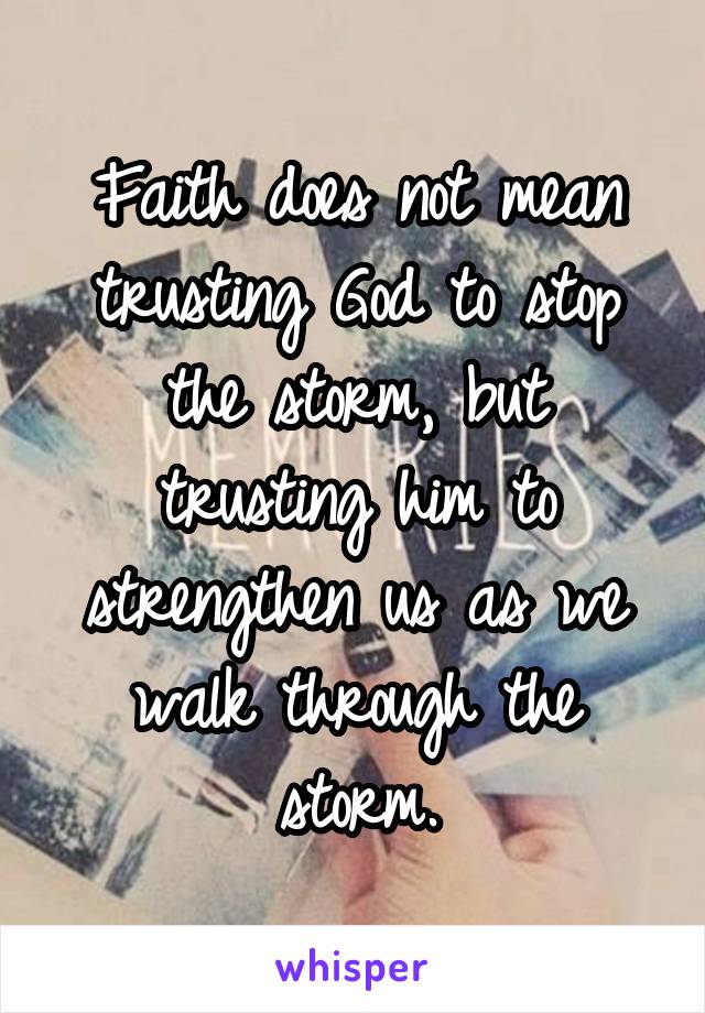 Faith does not mean trusting God to stop the storm, but trusting him to strengthen us as we walk through the storm.