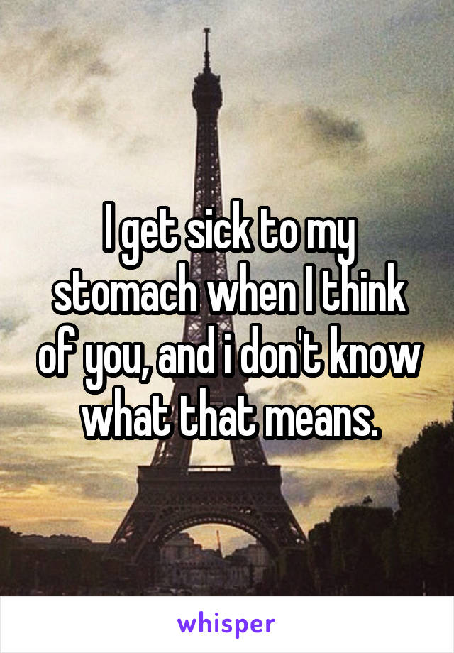 I get sick to my stomach when I think of you, and i don't know what that means.