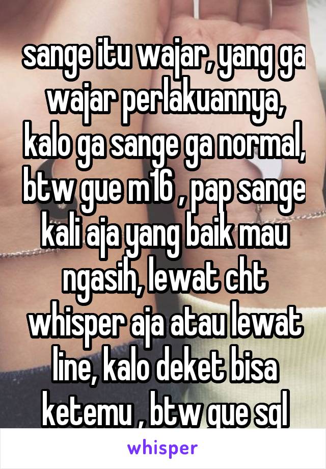 sange itu wajar, yang ga wajar perlakuannya, kalo ga sange ga normal, btw gue m16 , pap sange kali aja yang baik mau ngasih, lewat cht whisper aja atau lewat line, kalo deket bisa ketemu , btw gue sgl