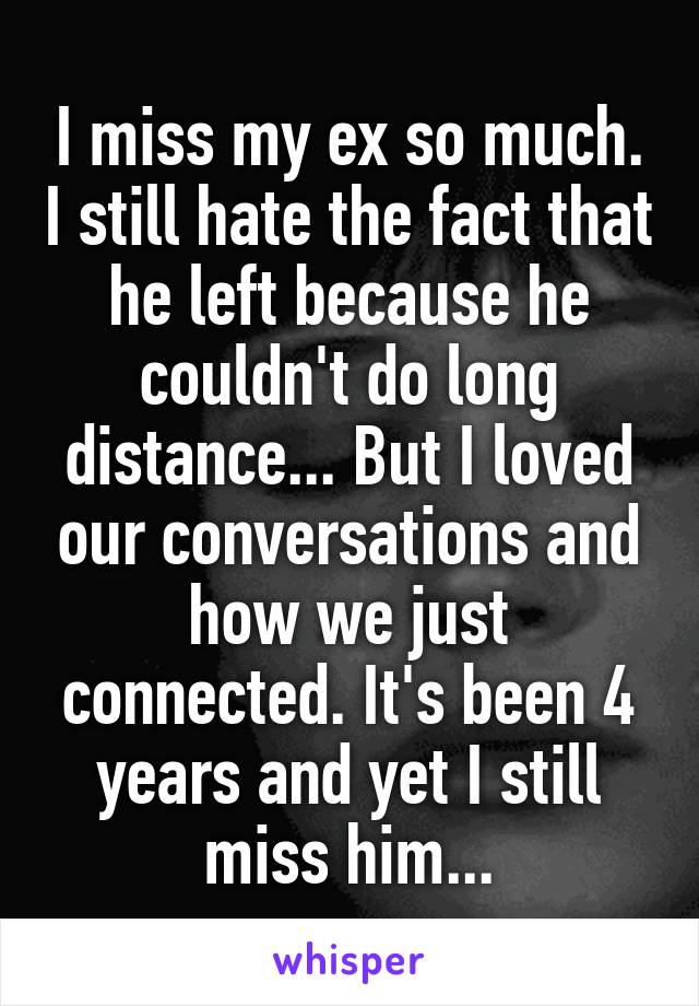 I miss my ex so much. I still hate the fact that he left because he couldn't do long distance... But I loved our conversations and how we just connected. It's been 4 years and yet I still miss him...