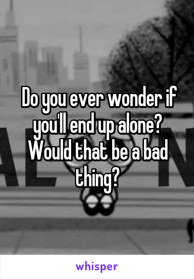  Do you ever wonder if you'll end up alone? Would that be a bad thing?