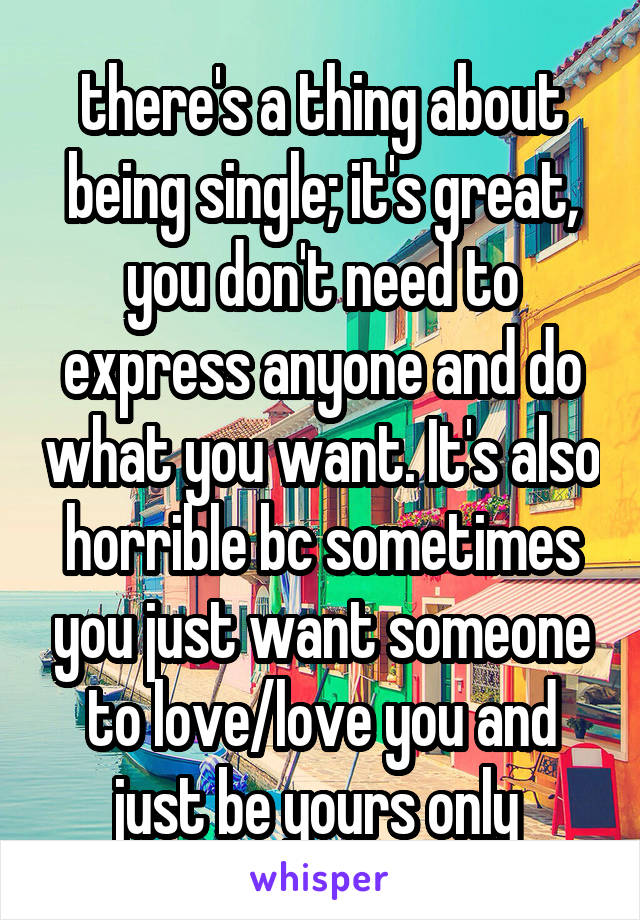 there's a thing about being single; it's great, you don't need to express anyone and do what you want. It's also horrible bc sometimes you just want someone to love/love you and just be yours only 