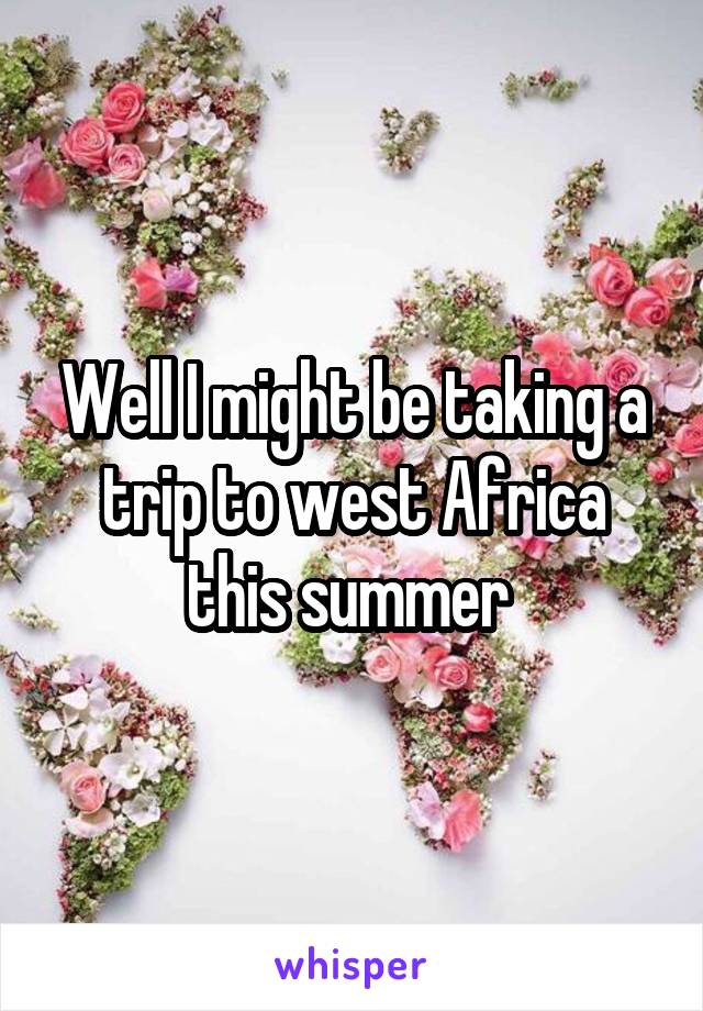 Well I might be taking a trip to west Africa this summer 