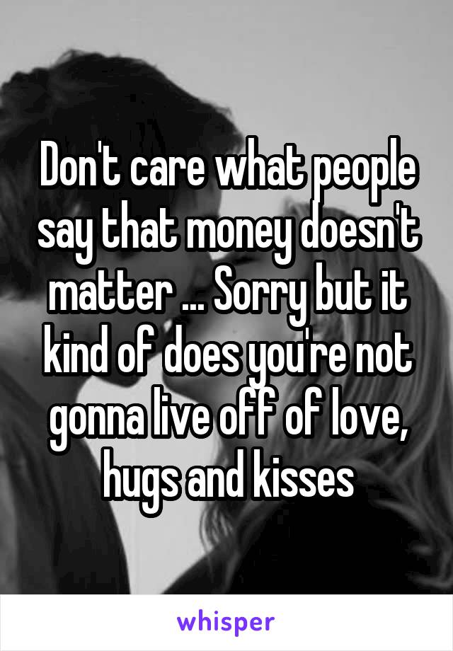 Don't care what people say that money doesn't matter ... Sorry but it kind of does you're not gonna live off of love, hugs and kisses