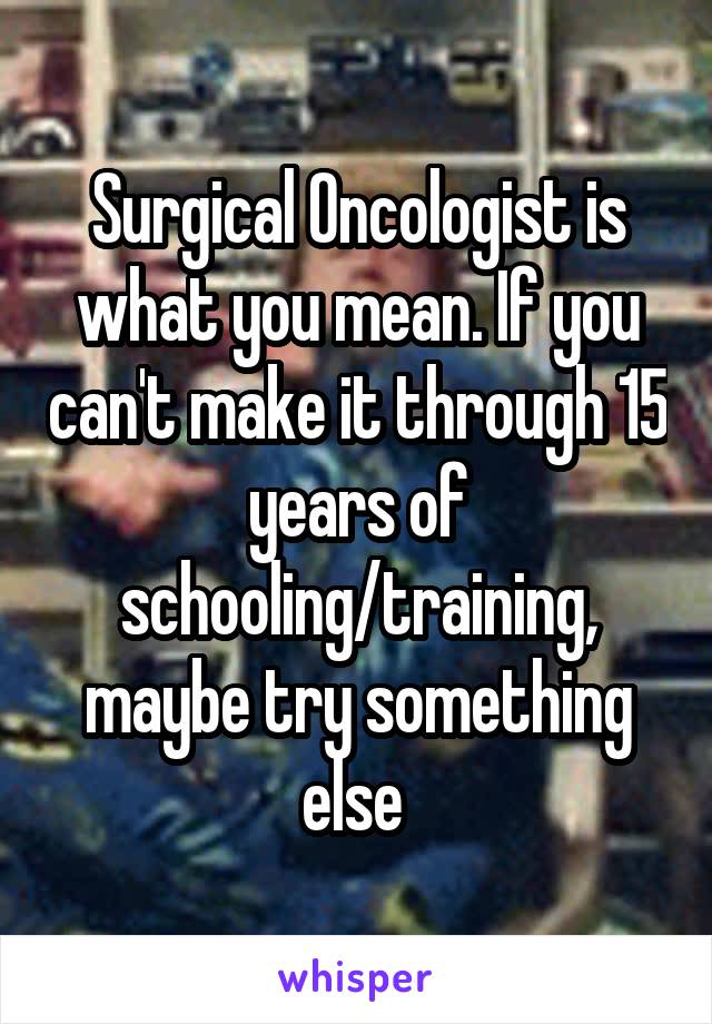 Surgical Oncologist is what you mean. If you can't make it through 15 years of schooling/training, maybe try something else 