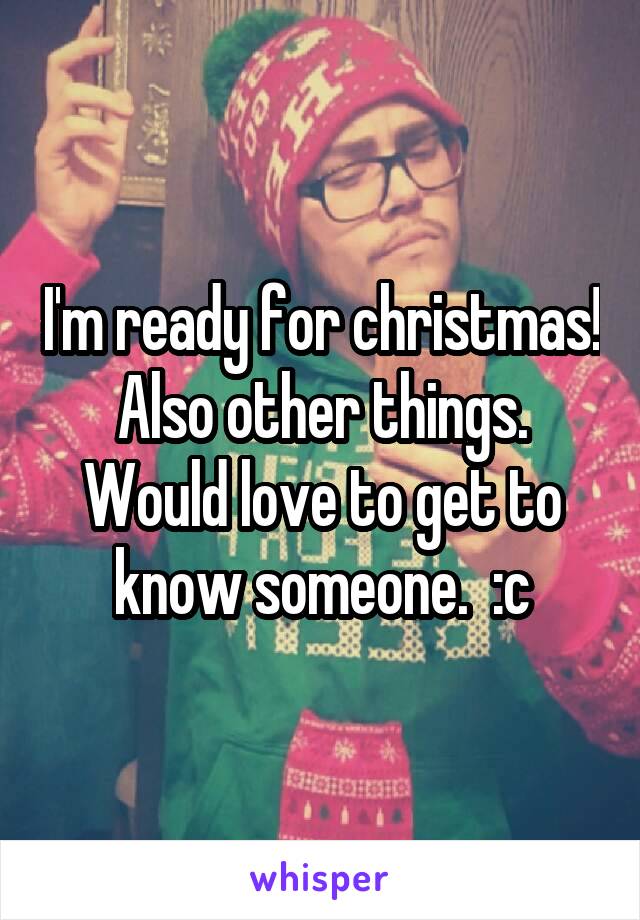 I'm ready for christmas! Also other things. Would love to get to know someone.  :c