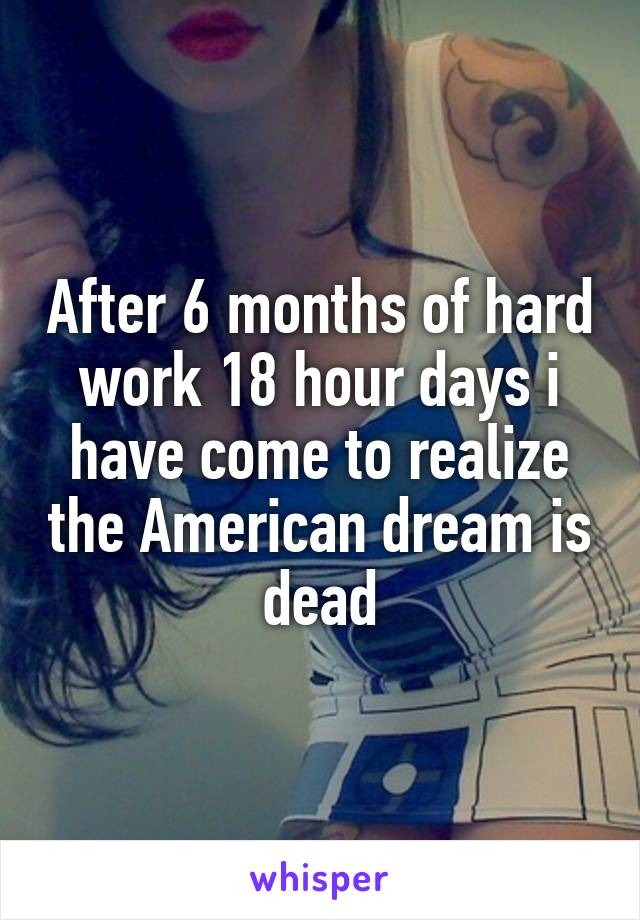 After 6 months of hard work 18 hour days i have come to realize the American dream is dead