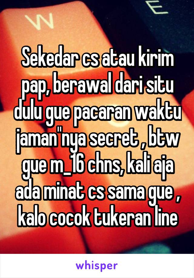 Sekedar cs atau kirim pap, berawal dari situ dulu gue pacaran waktu jaman"nya secret , btw gue m_16 chns, kali aja ada minat cs sama gue , kalo cocok tukeran line