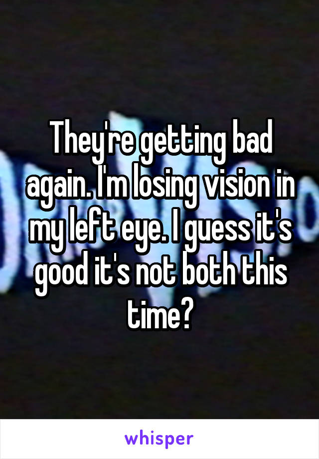 They're getting bad again. I'm losing vision in my left eye. I guess it's good it's not both this time?