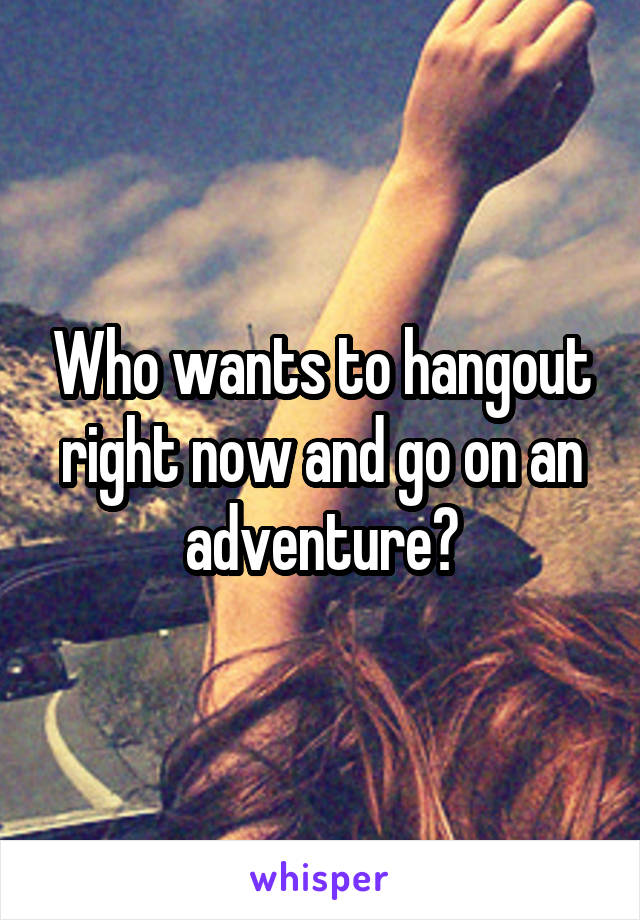 Who wants to hangout right now and go on an adventure?