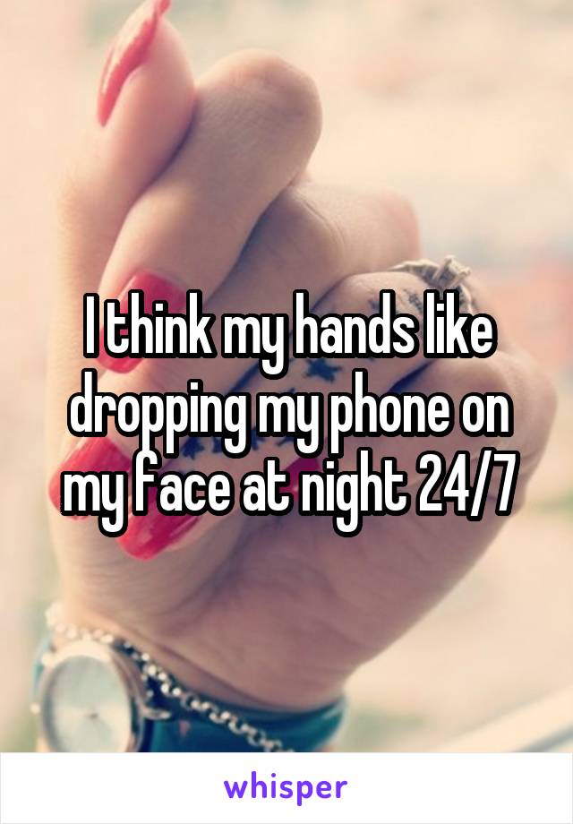 I think my hands like dropping my phone on my face at night 24/7