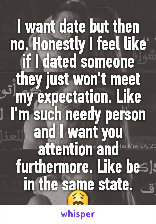 I want date but then no. Honestly I feel like if I dated someone they just won't meet my expectation. Like I'm such needy person and I want you attention and furthermore. Like be in the same state. 😖