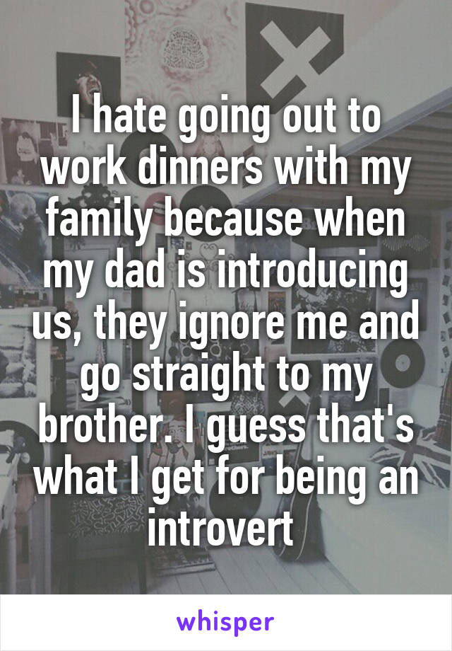 I hate going out to work dinners with my family because when my dad is introducing us, they ignore me and go straight to my brother. I guess that's what I get for being an introvert 