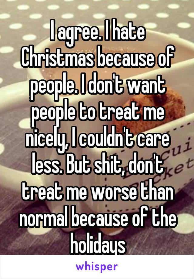 I agree. I hate Christmas because of people. I don't want people to treat me nicely, I couldn't care less. But shit, don't treat me worse than normal because of the holidays