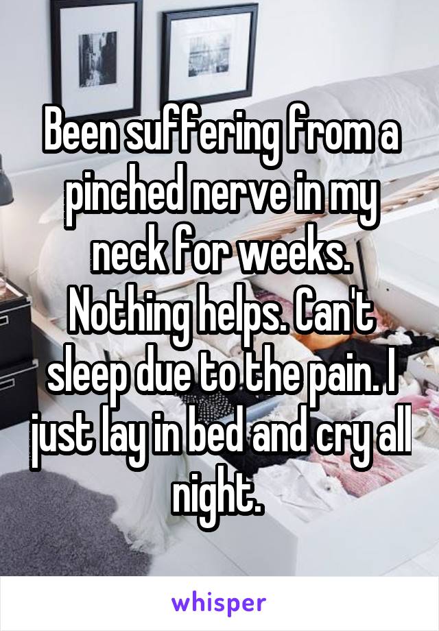 Been suffering from a pinched nerve in my neck for weeks. Nothing helps. Can't sleep due to the pain. I just lay in bed and cry all night. 