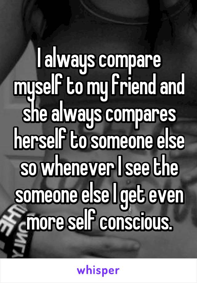 I always compare myself to my friend and she always compares herself to someone else so whenever I see the someone else I get even more self conscious.