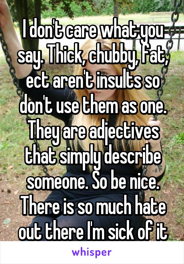 I don't care what you say. Thick, chubby, fat, ect aren't insults so don't use them as one. They are adjectives that simply describe someone. So be nice. There is so much hate out there I'm sick of it