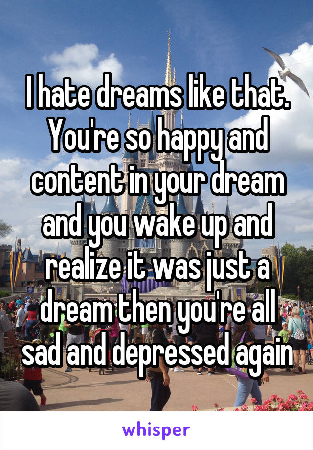 I hate dreams like that. You're so happy and content in your dream and you wake up and realize it was just a dream then you're all sad and depressed again