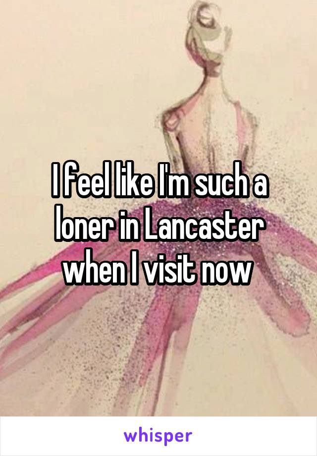 I feel like I'm such a loner in Lancaster when I visit now 