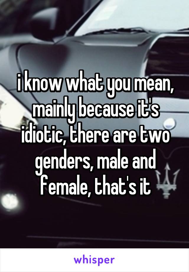 i know what you mean, mainly because it's idiotic, there are two genders, male and female, that's it