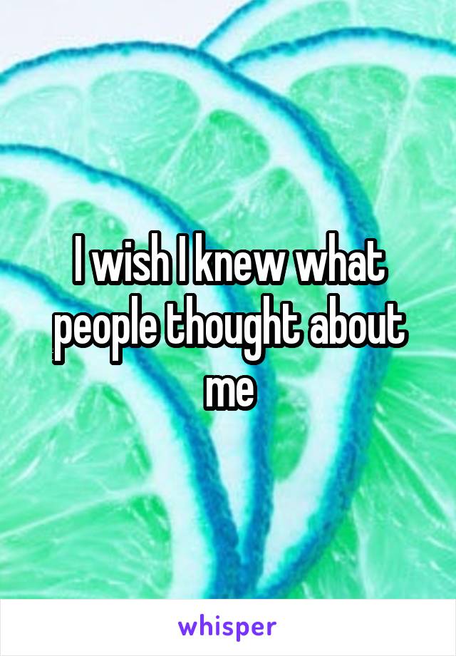 I wish I knew what people thought about me