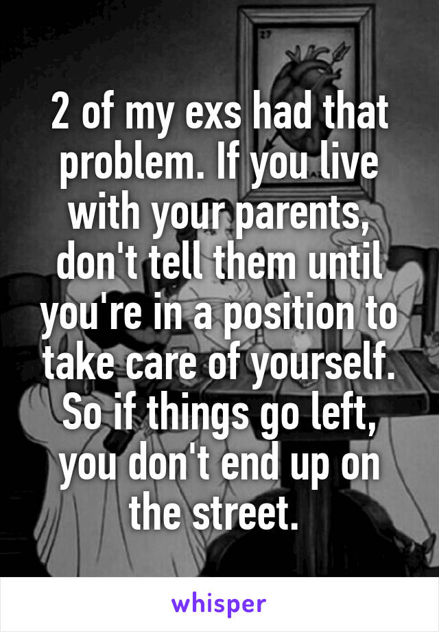 2 of my exs had that problem. If you live with your parents, don't tell them until you're in a position to take care of yourself. So if things go left, you don't end up on the street. 