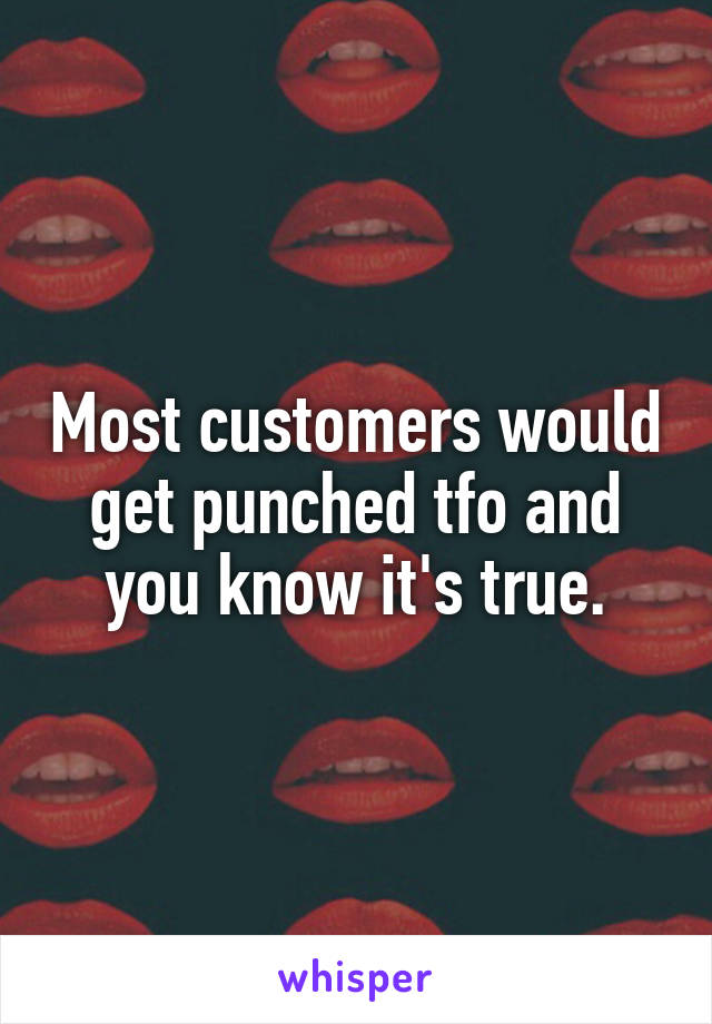 Most customers would get punched tfo and you know it's true.