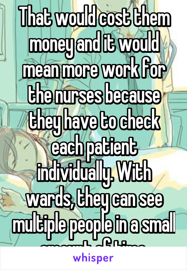 That would cost them money and it would mean more work for the nurses because they have to check each patient individually. With wards, they can see multiple people in a small amount of time.