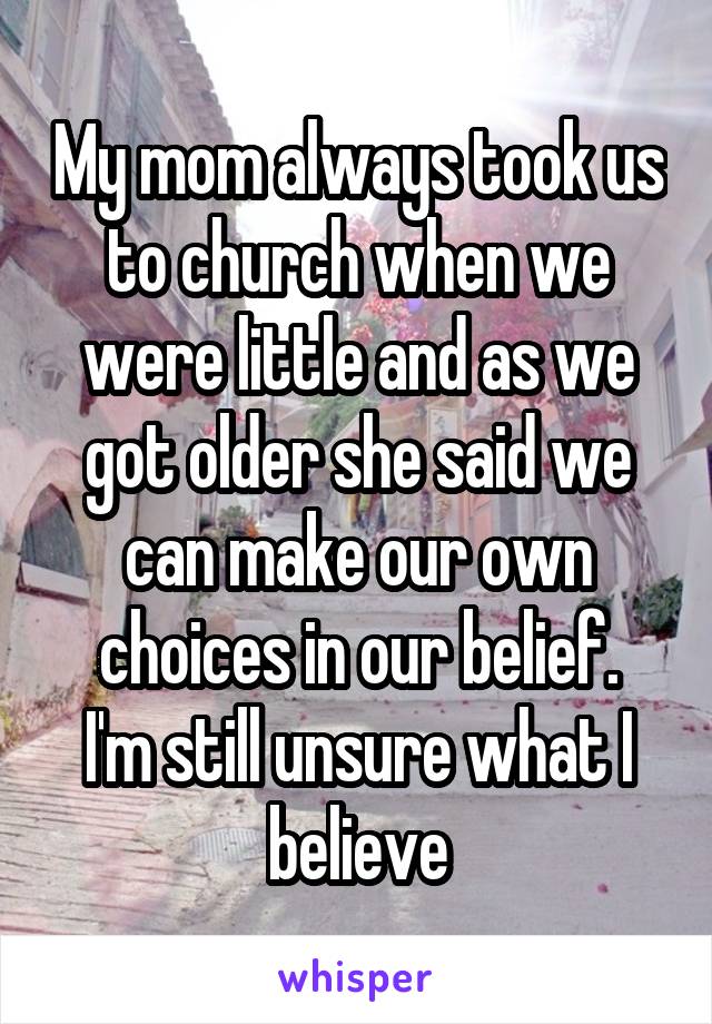 My mom always took us to church when we were little and as we got older she said we can make our own choices in our belief.
I'm still unsure what I believe