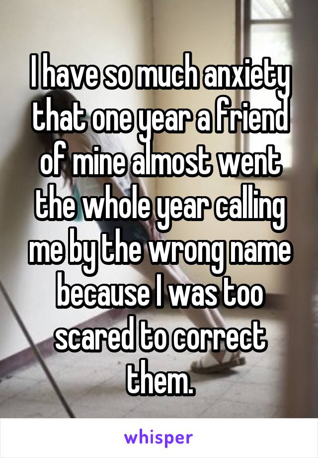 I have so much anxiety that one year a friend of mine almost went the whole year calling me by the wrong name because I was too scared to correct them.