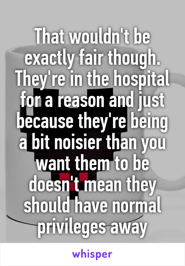 That wouldn't be exactly fair though. They're in the hospital for a reason and just because they're being a bit noisier than you want them to be doesn't mean they should have normal privileges away