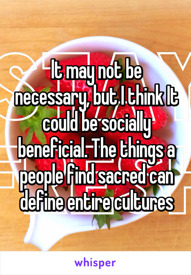 It may not be necessary, but I think It could be socially beneficial. The things a people find sacred can define entire cultures