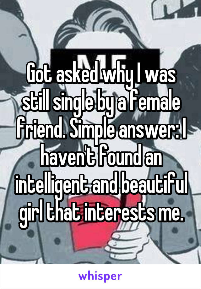 Got asked why I was still single by a female friend. Simple answer: I haven't found an intelligent and beautiful girl that interests me.