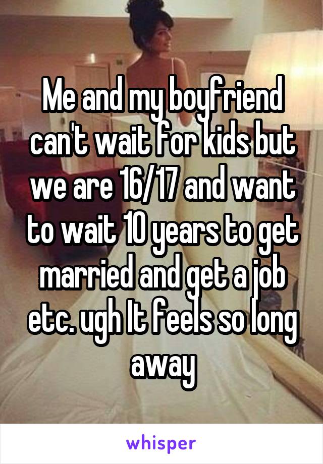 Me and my boyfriend can't wait for kids but we are 16/17 and want to wait 10 years to get married and get a job etc. ugh It feels so long away