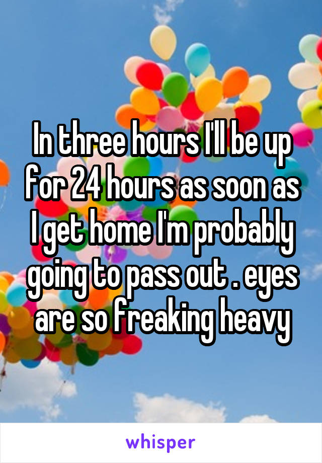 In three hours I'll be up for 24 hours as soon as I get home I'm probably going to pass out . eyes are so freaking heavy