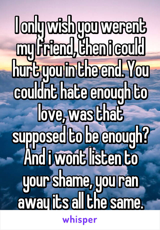 I only wish you werent my friend, then i could hurt you in the end. You couldnt hate enough to love, was that supposed to be enough? And i wont listen to your shame, you ran away its all the same.