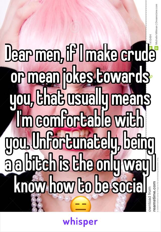 Dear men, if I make crude or mean jokes towards you, that usually means I'm comfortable with you. Unfortunately, being a a bitch is the only way I know how to be social 😑 