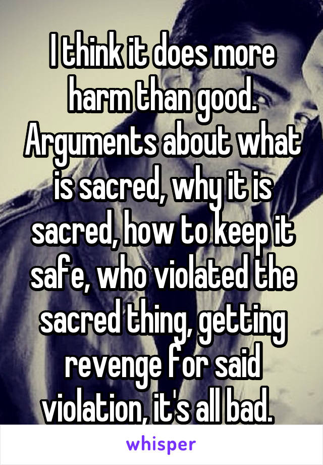 I think it does more harm than good. Arguments about what is sacred, why it is sacred, how to keep it safe, who violated the sacred thing, getting revenge for said violation, it's all bad.  