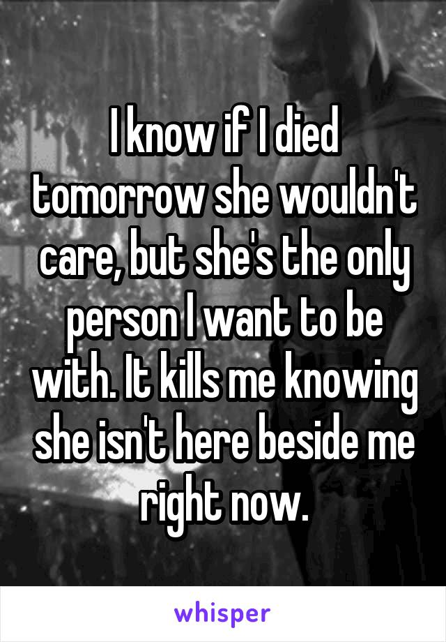 I know if I died tomorrow she wouldn't care, but she's the only person I want to be with. It kills me knowing she isn't here beside me right now.