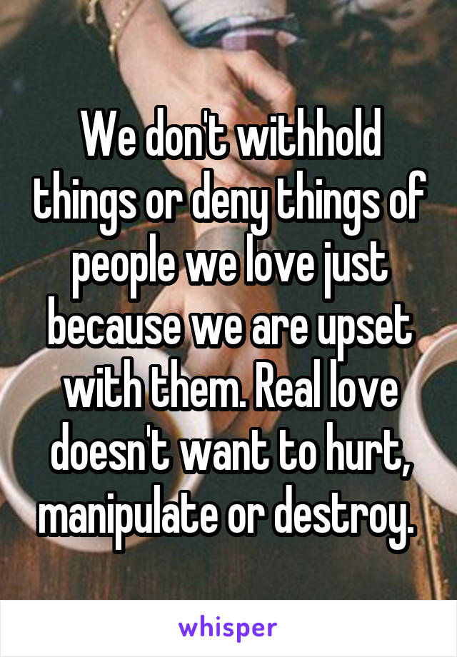 We don't withhold things or deny things of people we love just because we are upset with them. Real love doesn't want to hurt, manipulate or destroy. 