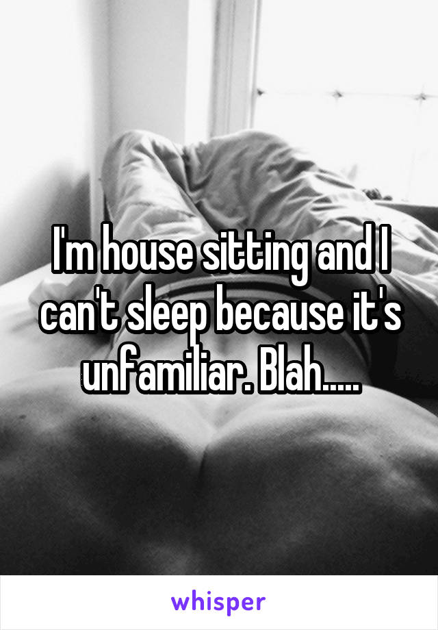 I'm house sitting and I can't sleep because it's unfamiliar. Blah.....