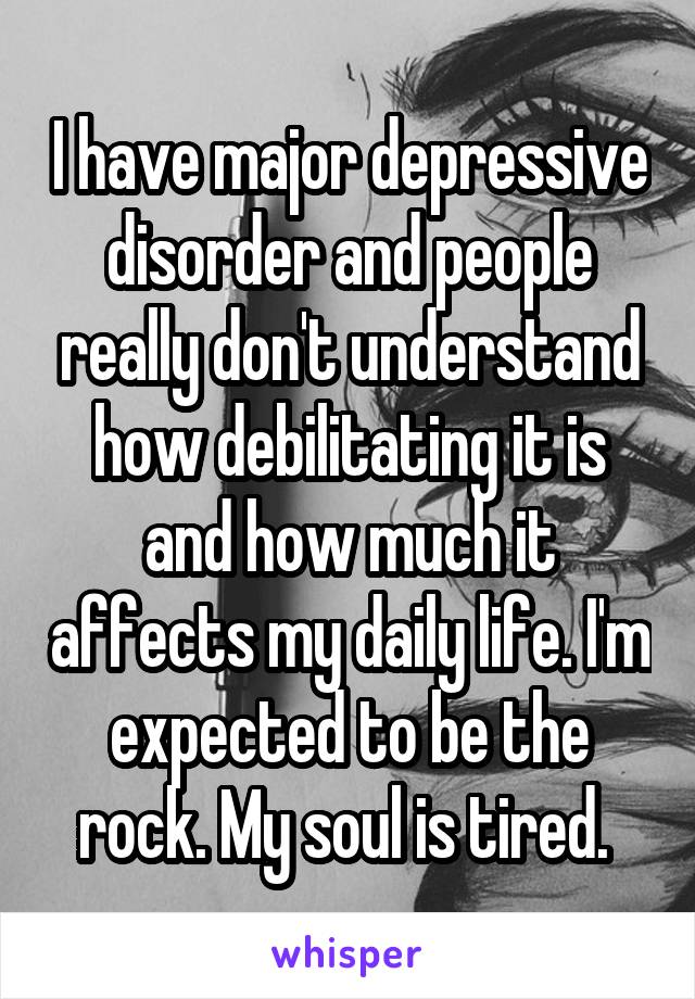 I have major depressive disorder and people really don't understand how debilitating it is and how much it affects my daily life. I'm expected to be the rock. My soul is tired. 